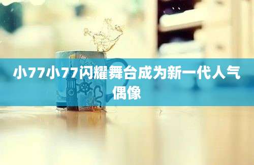 小77小77闪耀舞台成为新一代人气偶像