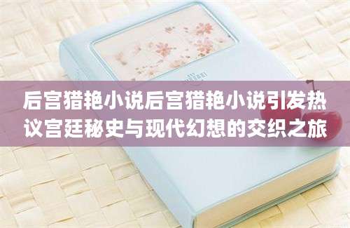 后宫猎艳小说后宫猎艳小说引发热议宫廷秘史与现代幻想的交织之旅