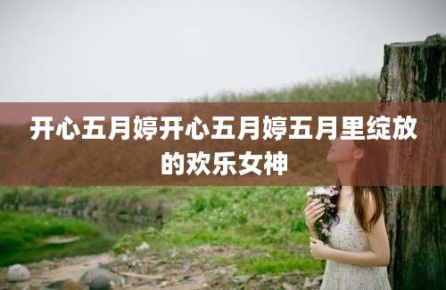 开心五月婷开心五月婷五月里绽放的欢乐女神