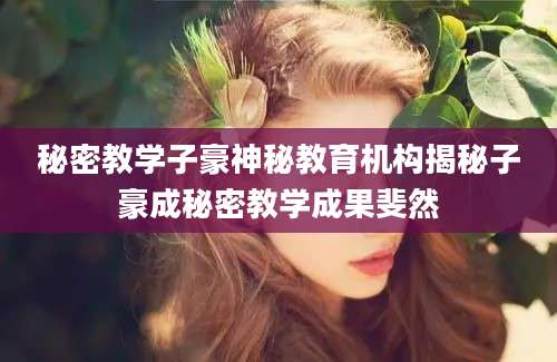 秘密教学子豪神秘教育机构揭秘子豪成秘密教学成果斐然