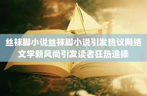 丝袜脚小说丝袜脚小说引发热议网络文学新风尚引发读者狂热追捧