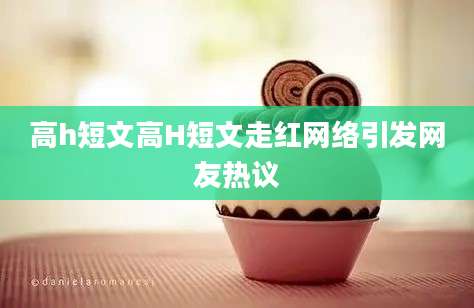 高h短文高H短文走红网络引发网友热议