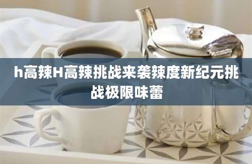 h高辣H高辣挑战来袭辣度新纪元挑战极限味蕾