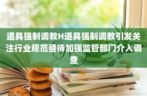 道具强制调教H道具强制调教引发关注行业规范亟待加强监管部门介入调查