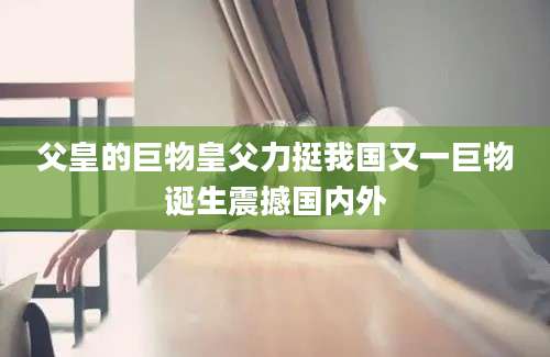 父皇的巨物皇父力挺我国又一巨物诞生震撼国内外