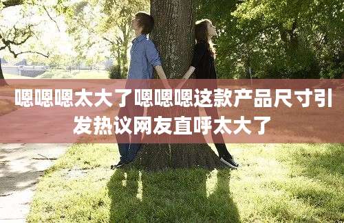 嗯嗯嗯太大了嗯嗯嗯这款产品尺寸引发热议网友直呼太大了
