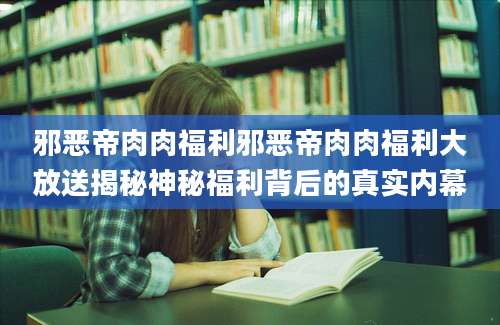 邪恶帝肉肉福利邪恶帝肉肉福利大放送揭秘神秘福利背后的真实内幕