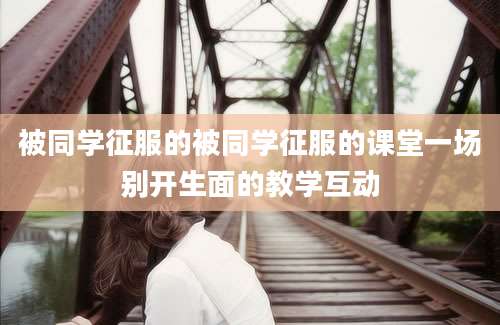 被同学征服的被同学征服的课堂一场别开生面的教学互动