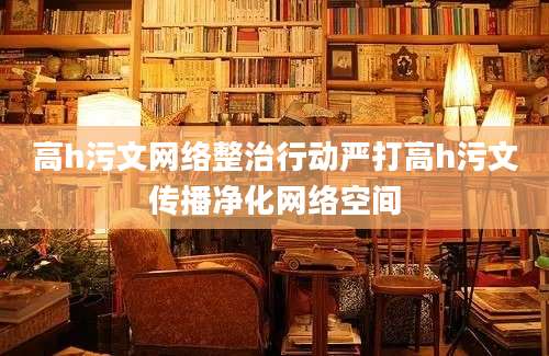 高h污文网络整治行动严打高h污文传播净化网络空间