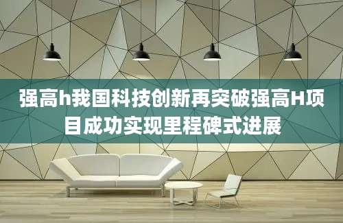 强高h我国科技创新再突破强高H项目成功实现里程碑式进展