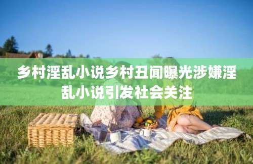 乡村淫乱小说乡村丑闻曝光涉嫌淫乱小说引发社会关注