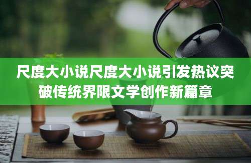 尺度大小说尺度大小说引发热议突破传统界限文学创作新篇章