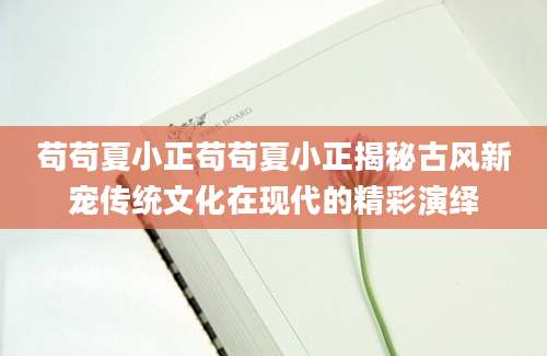 苟苟夏小正苟苟夏小正揭秘古风新宠传统文化在现代的精彩演绎