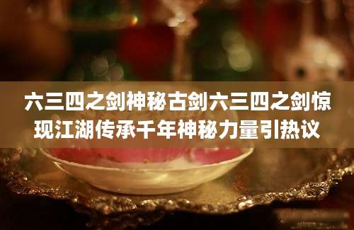 六三四之剑神秘古剑六三四之剑惊现江湖传承千年神秘力量引热议
