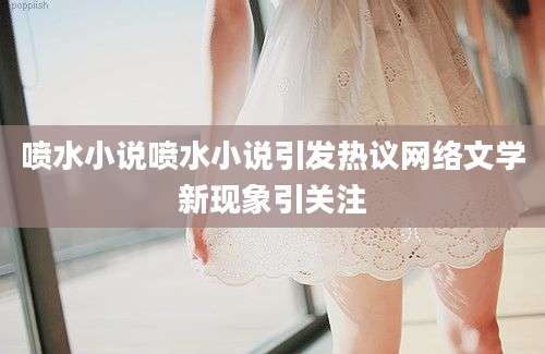 喷水小说喷水小说引发热议网络文学新现象引关注
