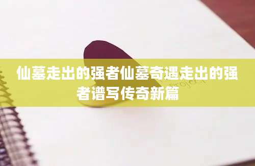 仙墓走出的强者仙墓奇遇走出的强者谱写传奇新篇