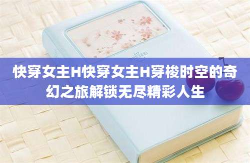 快穿女主H快穿女主H穿梭时空的奇幻之旅解锁无尽精彩人生