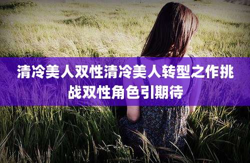 清冷美人双性清冷美人转型之作挑战双性角色引期待