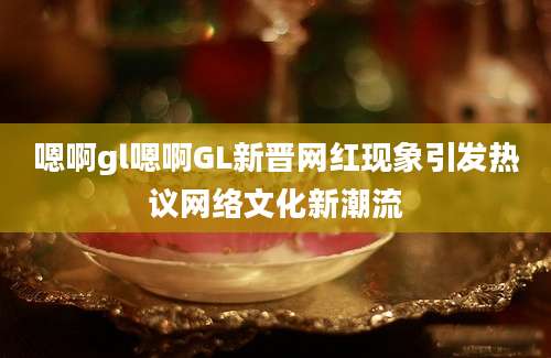 嗯啊gl嗯啊GL新晋网红现象引发热议网络文化新潮流