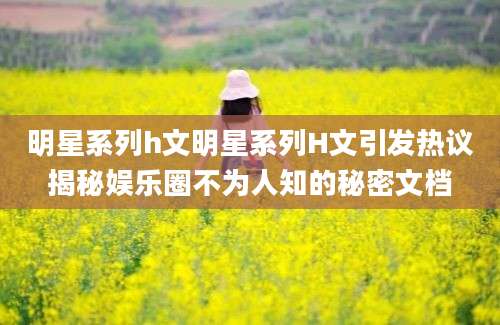 明星系列h文明星系列H文引发热议揭秘娱乐圈不为人知的秘密文档