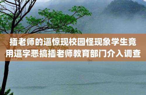 插老师的逼惊现校园怪现象学生竟用逼字恶搞插老师教育部门介入调查