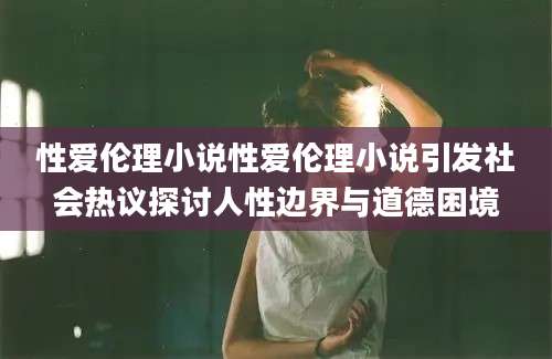 性爱伦理小说性爱伦理小说引发社会热议探讨人性边界与道德困境