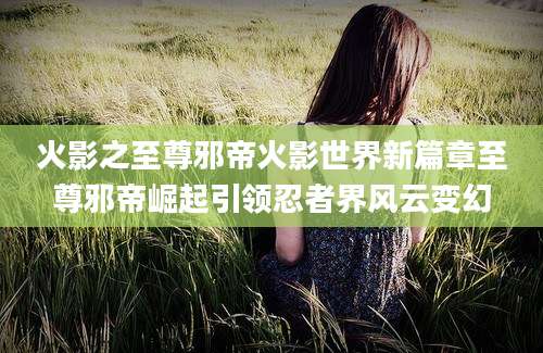 火影之至尊邪帝火影世界新篇章至尊邪帝崛起引领忍者界风云变幻