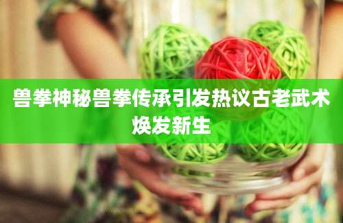 兽拳神秘兽拳传承引发热议古老武术焕发新生