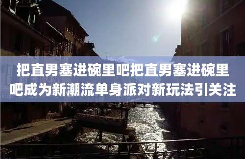 把直男塞进碗里吧把直男塞进碗里吧成为新潮流单身派对新玩法引关注