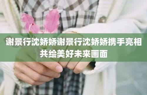 谢景行沈娇娇谢景行沈娇娇携手亮相共绘美好未来画面