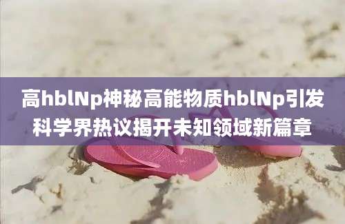 高hblNp神秘高能物质hblNp引发科学界热议揭开未知领域新篇章