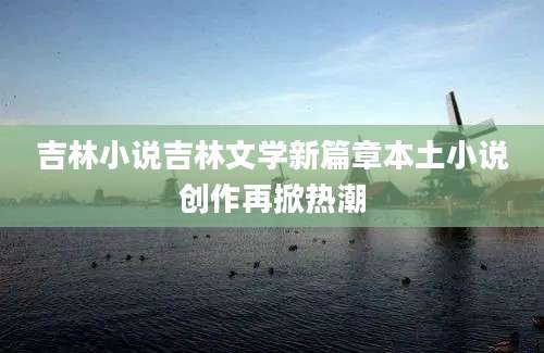 吉林小说吉林文学新篇章本土小说创作再掀热潮