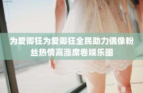 为爱卿狂为爱卿狂全民助力偶像粉丝热情高涨席卷娱乐圈