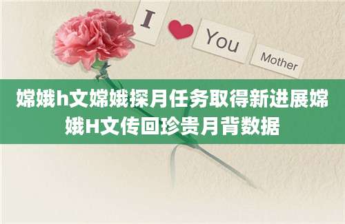 嫦娥h文嫦娥探月任务取得新进展嫦娥H文传回珍贵月背数据