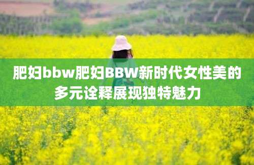 肥妇bbw肥妇BBW新时代女性美的多元诠释展现独特魅力