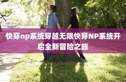 快穿np系统穿越无限快穿NP系统开启全新冒险之旅