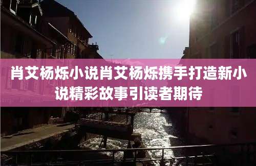 肖艾杨烁小说肖艾杨烁携手打造新小说精彩故事引读者期待
