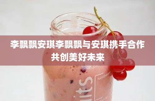 李飘飘安琪李飘飘与安琪携手合作共创美好未来