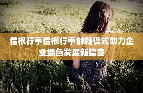 借根行事借根行事创新模式助力企业绿色发展新篇章