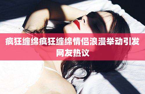 疯狂缠绵疯狂缠绵情侣浪漫举动引发网友热议