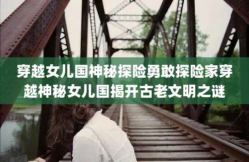 穿越女儿国神秘探险勇敢探险家穿越神秘女儿国揭开古老文明之谜