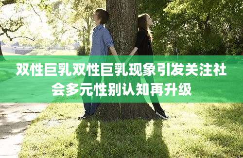 双性巨乳双性巨乳现象引发关注社会多元性别认知再升级