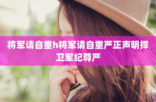 将军请自重h将军请自重严正声明捍卫军纪尊严