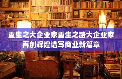 重生之大企业家重生之路大企业家再创辉煌谱写商业新篇章
