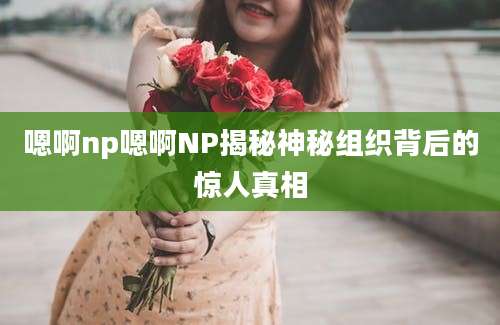 嗯啊np嗯啊NP揭秘神秘组织背后的惊人真相