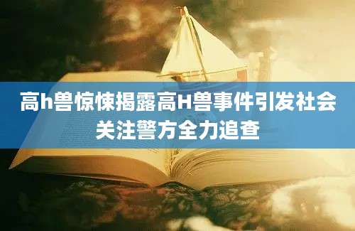 高h兽惊悚揭露高H兽事件引发社会关注警方全力追查