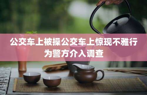 公交车上被操公交车上惊现不雅行为警方介入调查