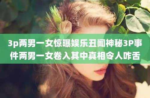 3p两男一女惊曝娱乐丑闻神秘3P事件两男一女卷入其中真相令人咋舌