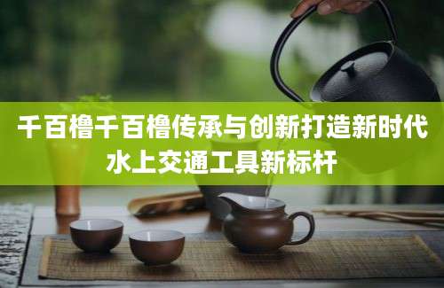 千百橹千百橹传承与创新打造新时代水上交通工具新标杆