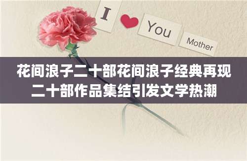 花间浪子二十部花间浪子经典再现二十部作品集结引发文学热潮